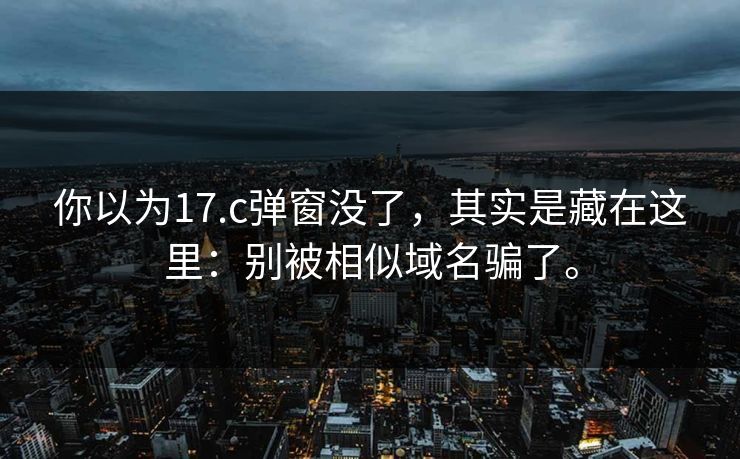 你以为17.c弹窗没了，其实是藏在这里：别被相似域名骗了。