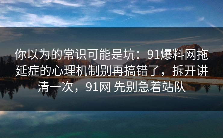 你以为的常识可能是坑：91爆料网拖延症的心理机制别再搞错了，拆开讲清一次，91网 先别急着站队