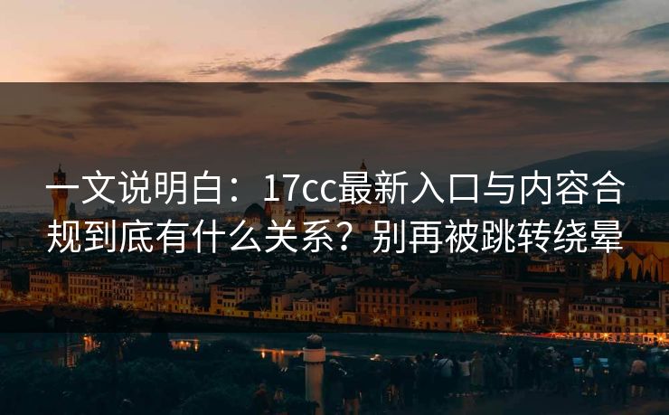 一文说明白：17cc最新入口与内容合规到底有什么关系？别再被跳转绕晕