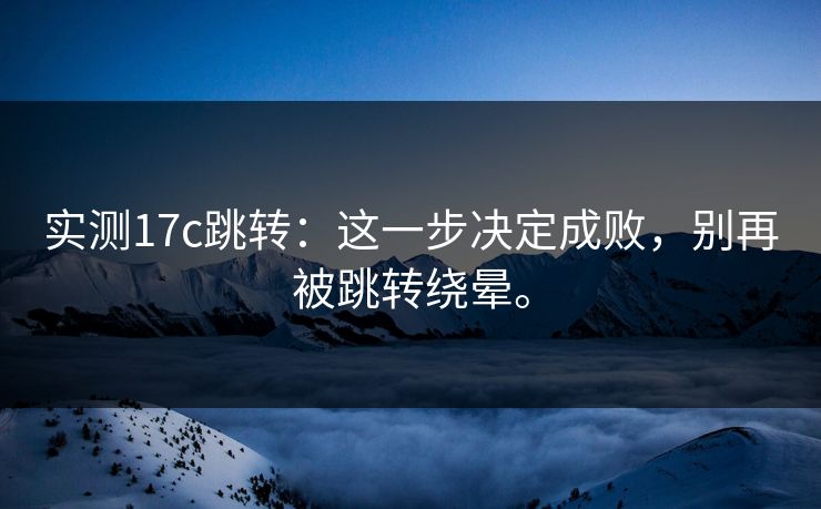 实测17c跳转：这一步决定成败，别再被跳转绕晕。