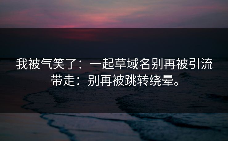 我被气笑了:一起草域名别再被引流带走:别再被跳转绕晕。 我被气笑了:一起草域名别再被引流带走:别再被跳转绕晕。