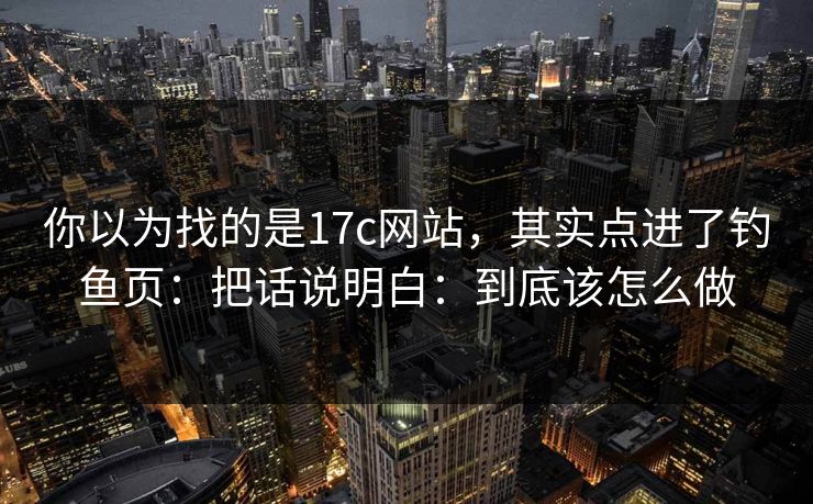 你以为找的是17c网站，其实点进了钓鱼页：把话说明白：到底该怎么做