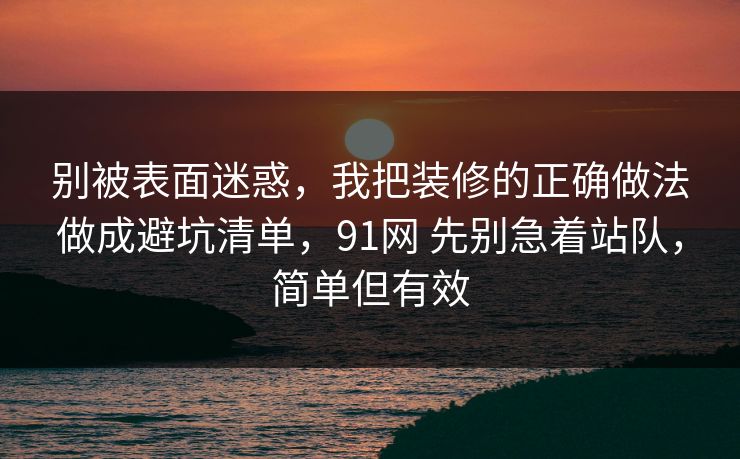 别被表面迷惑，我把装修的正确做法做成避坑清单，91网 先别急着站队，简单但有效