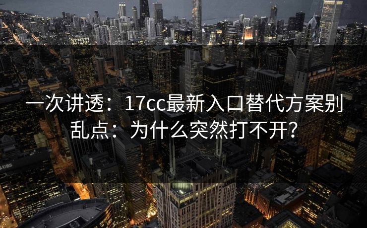 一次讲透：17cc最新入口替代方案别乱点：为什么突然打不开？