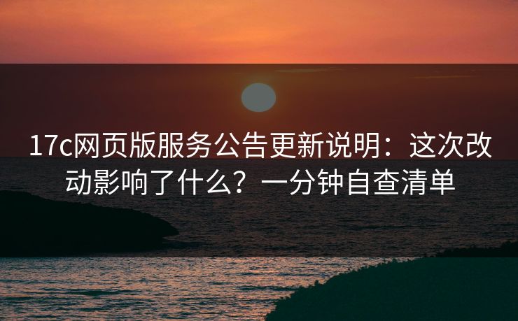 17c网页版服务公告更新说明：这次改动影响了什么？一分钟自查清单