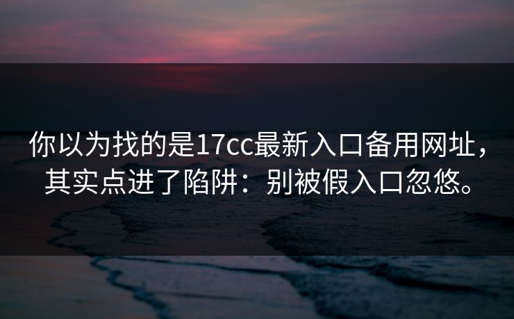 你以为找的是17cc最新入口备用网址，其实点进了陷阱：别被假入口忽悠。
