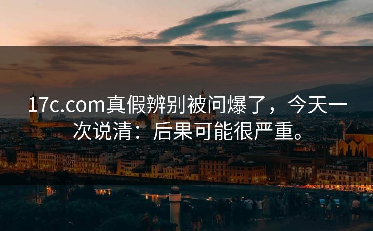 17c.com真假辨别被问爆了，今天一次说清：后果可能很严重。