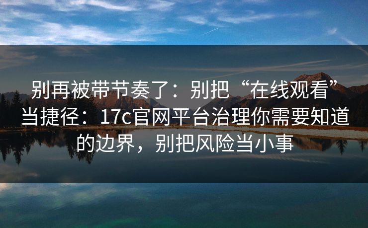 别再被带节奏了：别把“在线观看”当捷径：17c官网平台治理你需要知道的边界，别把风险当小事