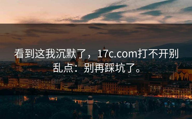 看到这我沉默了,17c.com打不开别乱点:别再踩坑了。 看到这我沉默了,17c.com打不开别乱点:别再踩坑了。