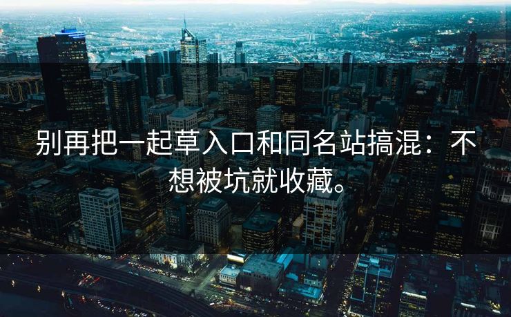 别再把一起草入口和同名站搞混:不想被坑就收藏。 别再把一起草入口和同名站搞混:不想被坑就收藏。