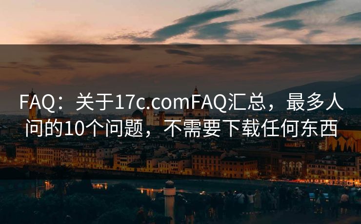 FAQ:关于17c.comFAQ汇总,最多人问的10个问题,不需要下载任何东西 FAQ:关于17c.comFAQ汇总,最多人问的10个问题,不需要下载任何东西