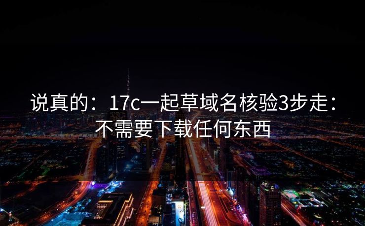 说真的：17c一起草域名核验3步走：不需要下载任何东西