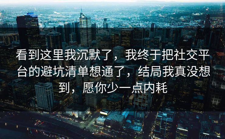 看到这里我沉默了，我终于把社交平台的避坑清单想通了，结局我真没想到，愿你少一点内耗