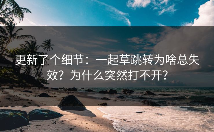 更新了个细节:一起草跳转为啥总失效?为什么突然打不开? 更新了个细节:一起草跳转为啥总失效?为什么突然打不开?