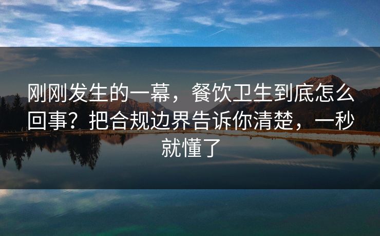 刚刚发生的一幕，餐饮卫生到底怎么回事？把合规边界告诉你清楚，一秒就懂了