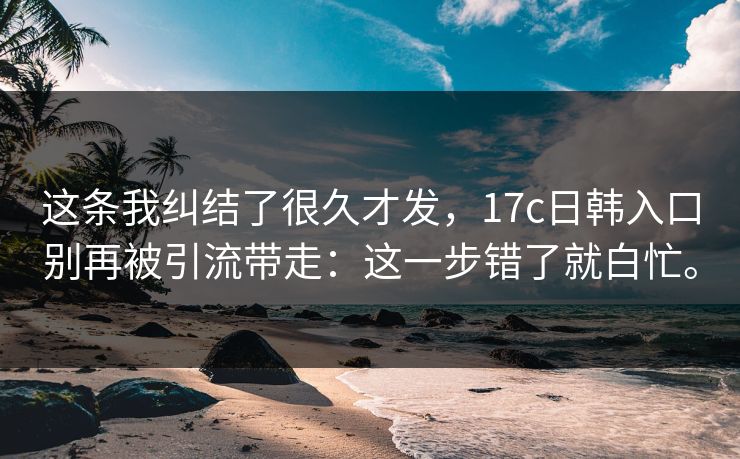 这条我纠结了很久才发，17c日韩入口别再被引流带走：这一步错了就白忙。