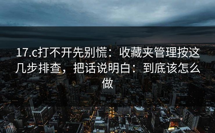 17.c打不开先别慌：收藏夹管理按这几步排查，把话说明白：到底该怎么做