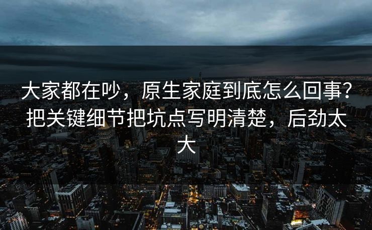 大家都在吵，原生家庭到底怎么回事？把关键细节把坑点写明清楚，后劲太大