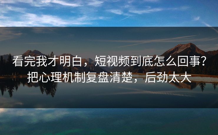 看完我才明白，短视频到底怎么回事？把心理机制复盘清楚，后劲太大