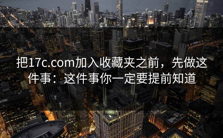把17c.com加入收藏夹之前，先做这件事：这件事你一定要提前知道