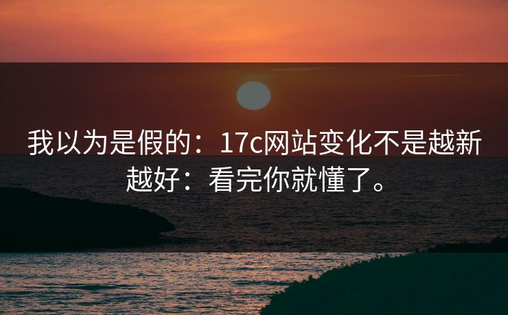 我以为是假的:17c网站变化不是越新越好:看完你就懂了。 我以为是假的:17c网站变化不是越新越好:看完你就懂了。