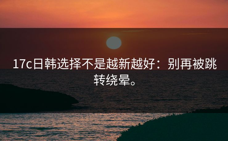 17c日韩选择不是越新越好：别再被跳转绕晕。