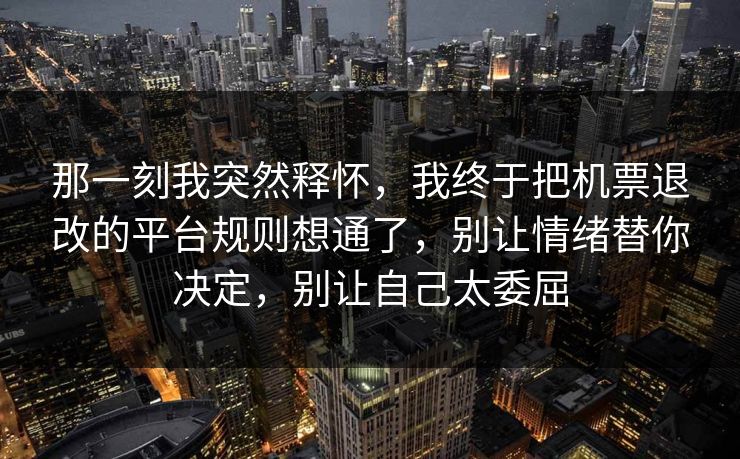 那一刻我突然释怀，我终于把机票退改的平台规则想通了，别让情绪替你决定，别让自己太委屈