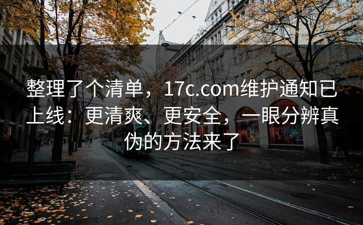 整理了个清单，17c.com维护通知已上线：更清爽、更安全，一眼分辨真伪的方法来了