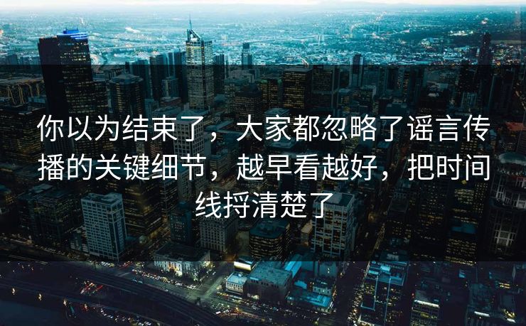你以为结束了，大家都忽略了谣言传播的关键细节，越早看越好，把时间线捋清楚了