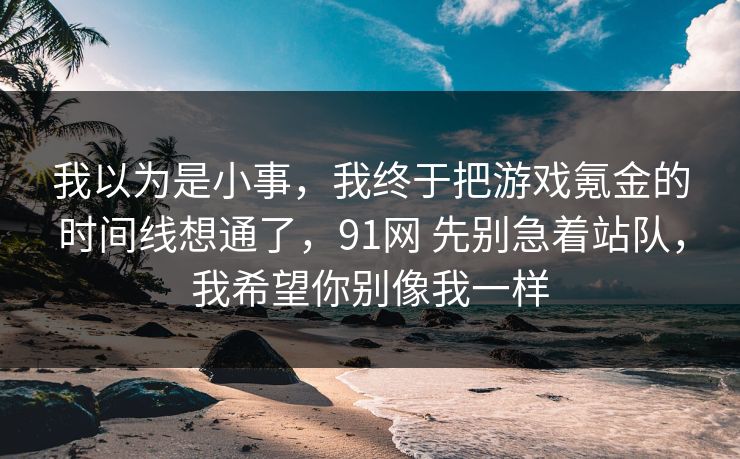 我以为是小事,我终于把游戏氪金的时间线想通了,91网 先别急着站队,我希望你别像我一样 我以为是小事,我终于把游戏氪金的时间线想通了,91网 先别急着站队,我希望你别像我一样