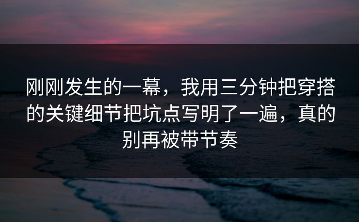 刚刚发生的一幕,我用三分钟把穿搭的关键细节把坑点写明了一遍,真的别再被带节奏 刚刚发生的一幕,我用三分钟把穿搭的关键细节把坑点写明了一遍,真的别再被带节奏