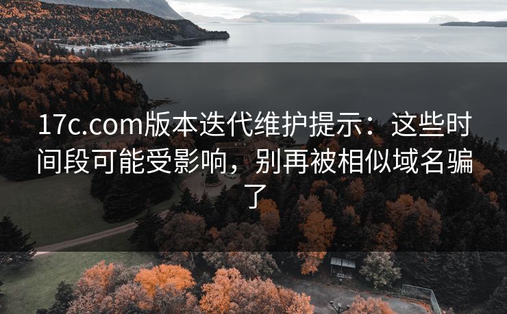 17c.com版本迭代维护提示：这些时间段可能受影响，别再被相似域名骗了