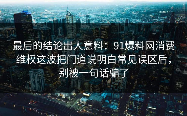 最后的结论出人意料：91爆料网消费维权这波把门道说明白常见误区后，别被一句话骗了