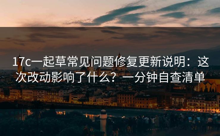 17c一起草常见问题修复更新说明：这次改动影响了什么？一分钟自查清单