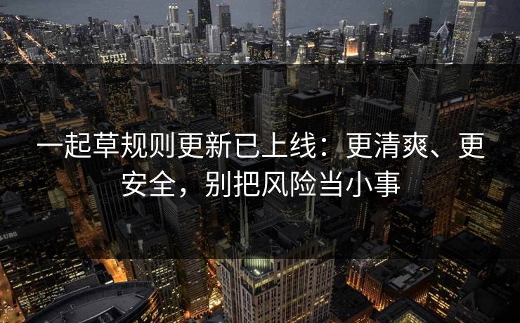 一起草规则更新已上线：更清爽、更安全，别把风险当小事