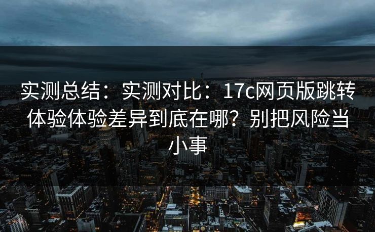 实测总结:实测对比:17c网页版跳转体验体验差异到底在哪?别把风险当小事 实测总结:实测对比:17c网页版跳转体验体验差异到底在哪?别把风险当小事