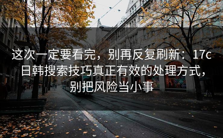 这次一定要看完,别再反复刷新:17c日韩搜索技巧真正有效的处理方式,别把风险当小事 这次一定要看完,别再反复刷新:17c日韩搜索技巧真正有效的处理方式,别把风险当小事