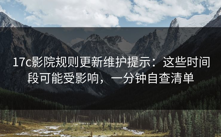 17c影院规则更新维护提示：这些时间段可能受影响，一分钟自查清单