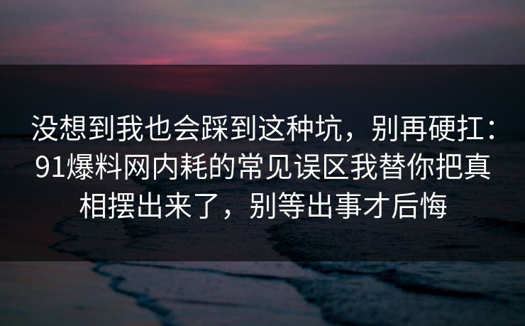 没想到我也会踩到这种坑，别再硬扛：91爆料网内耗的常见误区我替你把真相摆出来了，别等出事才后悔