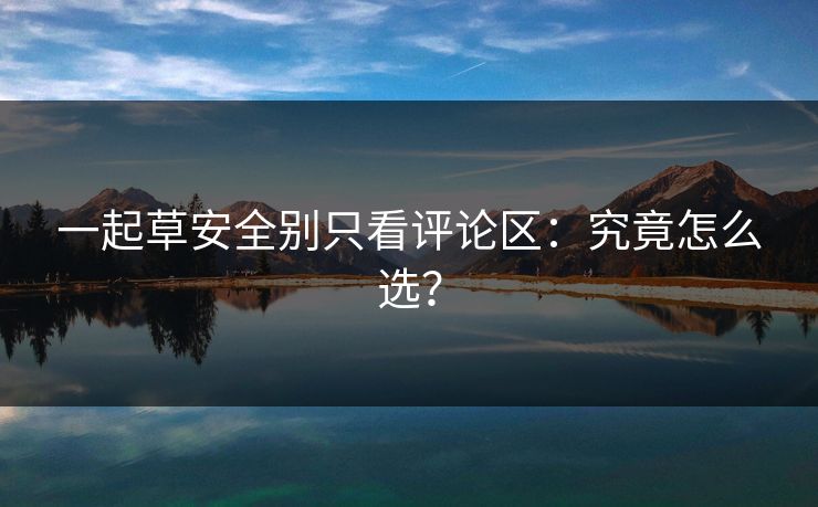 一起草安全别只看评论区:究竟怎么选? 一起草安全别只看评论区:究竟怎么选?