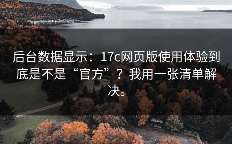后台数据显示:17c网页版使用体验到底是不是“官方”?我用一张清单解决。 后台数据显示:17c网页版使用体验到底是不是“官方”?我用一张清单解决。