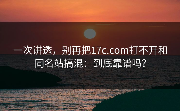 一次讲透,别再把17c.com打不开和同名站搞混:到底靠谱吗? 一次讲透,别再把17c.com打不开和同名站搞混:到底靠谱吗?
