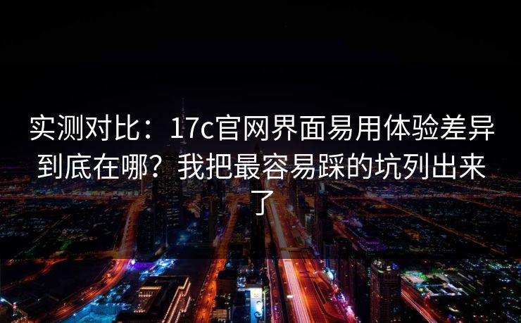 实测对比：17c官网界面易用体验差异到底在哪？我把最容易踩的坑列出来了