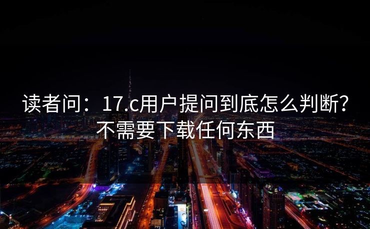 读者问：17.c用户提问到底怎么判断？不需要下载任何东西