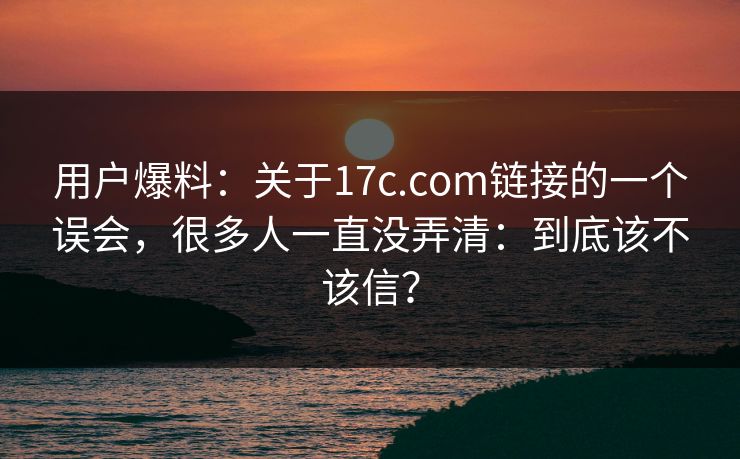 用户爆料:关于17c.com链接的一个误会,很多人一直没弄清:到底该不该信? 用户爆料:关于17c.com链接的一个误会,很多人一直没弄清:到底该不该信?