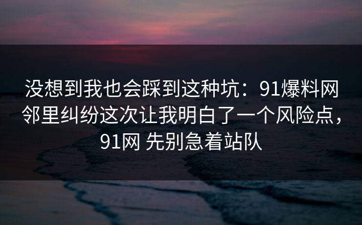 没想到我也会踩到这种坑：91爆料网邻里纠纷这次让我明白了一个风险点，91网 先别急着站队