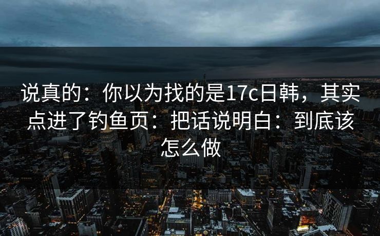 说真的：你以为找的是17c日韩，其实点进了钓鱼页：把话说明白：到底该怎么做
